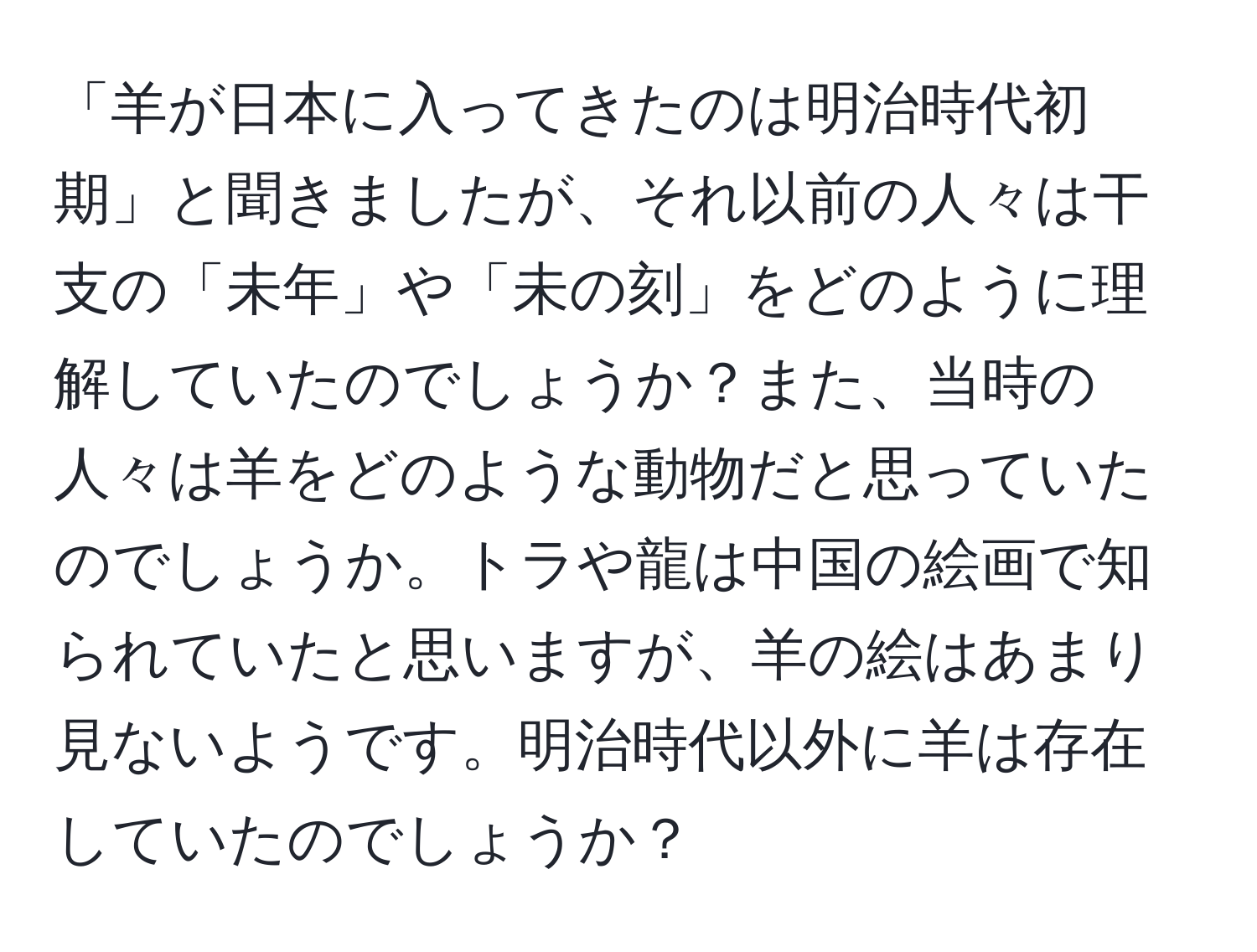 「羊が日本に入ってきたのは明治時代初期」と聞きましたが、それ以前の人々は干支の「未年」や「未の刻」をどのように理解していたのでしょうか？また、当時の人々は羊をどのような動物だと思っていたのでしょうか。トラや龍は中国の絵画で知られていたと思いますが、羊の絵はあまり見ないようです。明治時代以外に羊は存在していたのでしょうか？