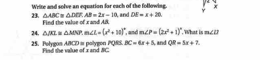 Write and solve an equation for each of the following. 
23. △ ABC≌ △ DEF. AB=2x-10 , and DE=x+20. Y 
Find the value of x and AB, 
24. △ JKL≌ △ MNP. m∠ L=(x^2+10)^circ  , and m∠ P=(2x^2+1)^circ . What is m∠ L
25. Polygon ABCD ≅ polygon PQRS. BC=6x+5 , and QR=5x+7. 
Find the value of x and BC.