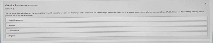 Question 2(Muttiple Choice Worth 1 points)
(03.03 MC)
persuade you to buy the face cream? You just saw a video advertisement that shows an interview with a celebrity who says her lie changed for the better when she started using a specfic face cream, but to receive the product at the half price, you must call now. What technique has the advertsing compan usd
○ Scientfic evidence
Flattery
Transference
Lirgancy