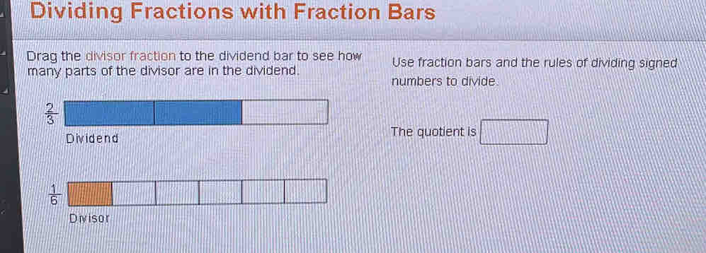 Dividing Fractions with Fraction Bars 
Drag the divisor fraction to the dividend bar to see how Use fraction bars and the rules of dividing signed 
many parts of the divisor are in the dividend. 
numbers to divide.
 2/3 
Dividend The quotient is □
 1/6 
Divisor