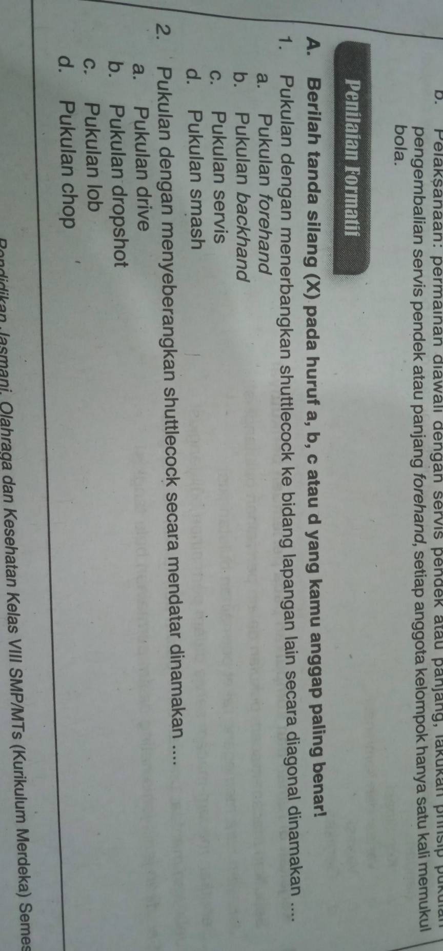 ' Pelakşanaan: permainan diawali dengan servis pendek atau panjang, lakukan phnsip pukulan
pengembalian servis pendek atau panjang forehand, setiap anggota kelompok hanya satu kali memukul
bola.
Penilaian Formatif
A. Berilah tanda silang (X) pada huruf a, b, c atau d yang kamu anggap paling benar!
1. Pukulan dengan menerbangkan shuttlecock ke bidang lapangan lain secara diagonal dinamakan ....
a. Pukulan forehand
b. Pukulan backhand
c. Pukulan servis
d. Pukulan smash
2. ‘Pukulan dengan menyeberangkan shuttlecock secara mendatar dinamakan ....
a. Pukulan drive
b. Pukulan dropshot
c. Pukulan lob
d. Pukulan chop
Rondidikan Jasmani, Olahraga dan Kesehatan Kelas VIII SMP/MTs (Kurikulum Merdeka) Semes