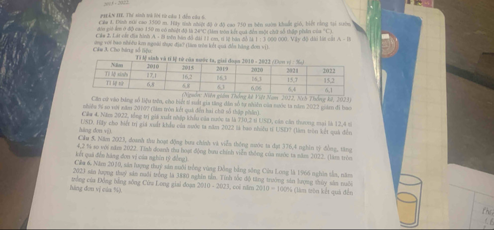 2015 - 2022
PHÀN III. Thí sinh trà lời từ câu 1 đến câu 6,
Cầu 1. Đinh núi cao 3500 m. Hãy tính nhiệt độ ở độ cao 750 m bên sườn khuất gió, biết rằng tại sườn
đôn gió ẩm ở độ cao 150 m có nhiệt độ là 24°C (làm tròn kết quả đến một chữ số thập phân củ ^circ C)
Cầu 2. Lát cắt địa hình A - B trên bản đồ dài 11 cm, tỉ lệ bản đồ là 1 :300 10 000, Vậy độ dài lát cát A-B
ứng với bao nhiêu km ngoài thực địa? (làm tròn kết quả đến hàng đơn vị)
Câu 3. Cho bảng số liệu:
am 2022, Nxb Thống kê, 2023)
Căn cứ vào băng số liệu trên, cho biết tỉ suất gia tăng dân số tự nhiên của nước ta năm 2022 giàm đi bao
nhiêu % so với năm 2010? (làm tròn kết quả đến hai chữ số thập phân).
Câu 4, Năm 2022, tổng trị giá xuất nhập khẩu của nước ta là 730,2 tỉ USD, cán căn thương mại là 12,4 tỉ
USD. Hãy cho biết trị giá xuất khẩu của nước ta năm 2022 là bao nhiêu tí USD? (làm tròn kết quả đến
hàng đơn vj).
Câu 5. Năm 2023, doanh thu hoạt động bưu chính và viễn thông nước ta đạt 376,4 nghìn tỷ đồng, tăng
4,2 % so với năm 2022. Tính doanh thu hoạt động bưu chính viễn thông của nước ta năm 2022. (làm tròn
kết quả đến hàng đơn vị của nghĩn tỷ đồng).
Câu 6, Năm 2010, sản lượng thuỷ sản nuôi trồng vùng Đồng bằng sông Cửu Long là 1966 nghìn tần, năm
2023 sản lượng thuỷ sản nuôi trồng là 3880 nghìn tấn. Tính tốc độ tăng trưởng sản lượng thủy sản nuôi
trồng của Đồng bằng sông Cửu Long giai đoạn 2010-2 023, coi năm 2010=100% (làm tròn kết quả đến
hàng đơn vj của %).