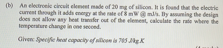 An electronic circuit element made of 20 mg of silicon. It is found that the electric 
current through it adds energy at the rate of 8 mW @ mJ/s. By assuming the design 
does not allow any heat transfer out of the element, calculate the rate where the 
temperature change in one second. 
Given: Specific heat capacity of silicon is 705 J/kg. K