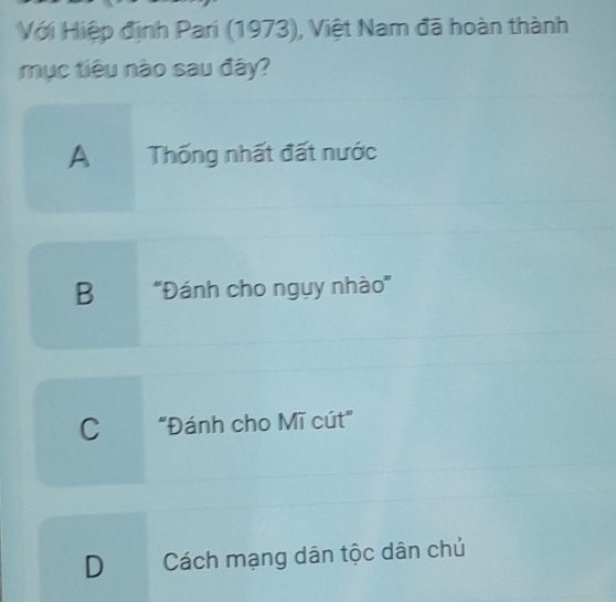 Với Hiệp định Pari (1973), Việt Nam đã hoàn thành
mục tiêu nào sau đây?
A Thống nhất đất nước
B ''Đánh cho ngụy nhào''
C "Đánh cho Mĩ cút"
D Cách mạng dân tộc dân chủ