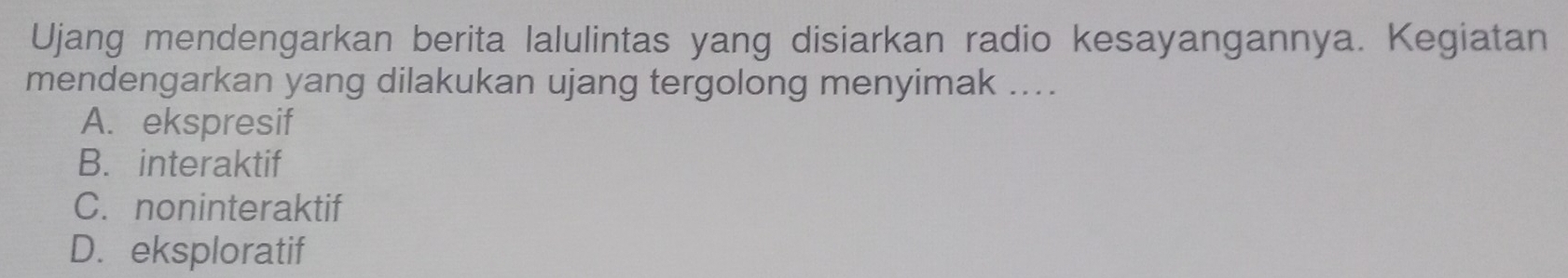 Ujang mendengarkan berita lalulintas yang disiarkan radio kesayangannya. Kegiatan
mendengarkan yang dilakukan ujang tergolong menyimak ....
A. ekspresif
B. interaktif
C. noninteraktif
D.eksploratif