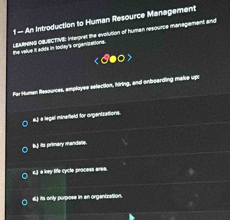 1 — An Introduction to Human Resource Management
LEARNING OBJECTIVE: Interpret the evolution of human resource management and
the value it adds in today's organizations.
For Human Resources, employee selection, hiring, and onboarding make up:
a.) a legal minefield for organizations.
b.) its primary mandate.
c.) a key life cycle process area.
d.) its only purpose in an organization.