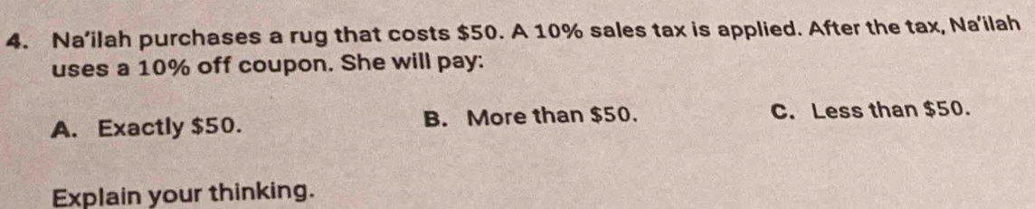 Na’ilah purchases a rug that costs $50. A 10% sales tax is applied. After the tax, Na'ilah
uses a 10% off coupon. She will pay:
A. Exactly $50. B. More than $50. C. Less than $50.
Explain your thinking.