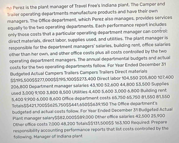 na Perez is the plant manager of Travel Free’s Indiana plant. The Camper and 
Trailer operating departments manufacture products and have their own 
managers. The Office department, which Perez also manages, provides services 
equally to the two operating departments. Each performance report includes 
only those costs that a particular operating department manager can control: 
direct materials, direct labor, supplies used, and utilities. The plant manager is 
responsible for the department managers' salaries, building rent, office salaries 
other than her own, and other office costs plus all costs controlled by the two 
operating department managers. The annual departmental budgets and actual 
costs for the two operating departments follow. For Year Ended December 31 
Budgeted Actual Campers Trailers Campers Trailers Direct materials
$$195,500 $$277,000 $$195,100 $$273,400 Direct labor 104,550 205,800 107,400
206,800 Department manager salaries 43,100 52,600 44,800 53,500 Supplies 
used 3,000 9,100 3,800 8,500 Utilities 4,400 5,600 3,000 6,800 Building rent
5,400 9,900 6,000 8,600 Office department costs 65,750 65,750 81,550 81,550
Totals $$421,700 $$625,750 $$441,650 $$639,150 The Office department’s 
budgeted and actual costs follow. For Year Ended December 31 Budgeted Actual 
Plant manager salary $$82,000 $$89,000 Other office salaries 42,500 25,900
Other office costs 7,000 48,200 Totals $$131,500 $$ 163,100 Required: Prepare 
responsibility accounting performance reports that list costs controlled by the 
following. Manager of Indiana plant