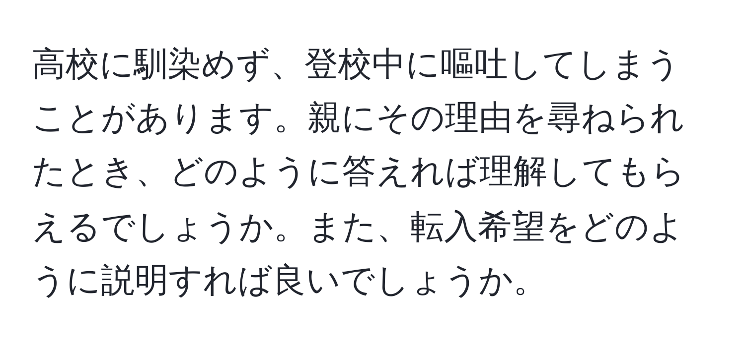 高校に馴染めず、登校中に嘔吐してしまうことがあります。親にその理由を尋ねられたとき、どのように答えれば理解してもらえるでしょうか。また、転入希望をどのように説明すれば良いでしょうか。