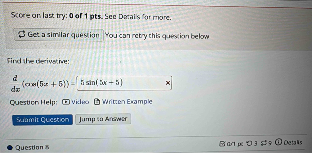 Score on last try: 0 of 1 pts. See Details for more. 
Get a similar question You can retry this question below 
Find the derivative:
 d/dx (cos (5x+5))=5sin (5x+5)
x
Question Help: Video Written Example 
Submit Question Jump to Answer 
Question 8 0/1 pt つ 3 9 ① Details