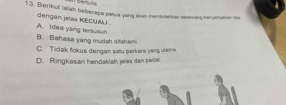 un bertulis
13. Berikut ialah beberapa petua yang akan membolehkan seseorang menyampaikan ide
dengan jelas KECUALI .
A. Idea yang tersusun.
B. Bahasa yang mudah difahami.
C. Tidak fokus dengan satu perkara yang utama.
D. Ringkasan hendaklah jelas dan padat.