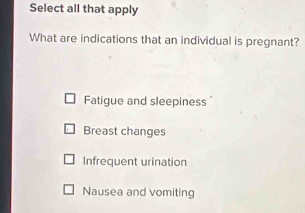 Select all that apply
What are indications that an individual is pregnant?
Fatigue and sleepiness
Breast changes
Infrequent urination
Nausea and vomiting