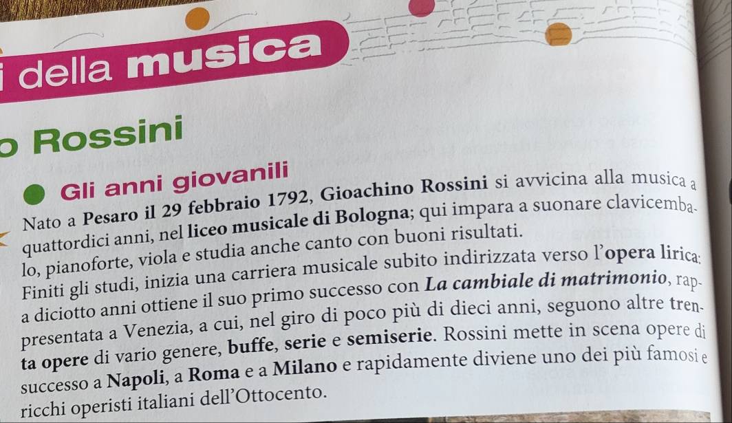 della musica 
ρ Rossini 
Gli anni giovanili 
Nato a Pesaro il 29 febbraio 1792, Gioachino Rossini si avvicina alla musica a 
quattordici anni, nel liceo musicale di Bologna; qui impara a suonare clavicemba. 
lo, pianoforte, viola e studia anche canto con buoni risultati. 
Finiti gli studi, inizia una carriera musicale subito indirizzata verso l’opera liricas 
a diciotto anni ottiene il suo primo successo con La cambiale di matrimonio, rap. 
presentata a Venezia, a cui, nel giro di poco più di dieci anni, seguono altre tren. 
ta opere di vario genere, buffe, serie e semiserie. Rossini mette in scena opere di 
successo a Napoli, a Roma e a Milano e rapidamente diviene uno dei più famosi e 
ricchi operisti italiani dell’Ottocento.