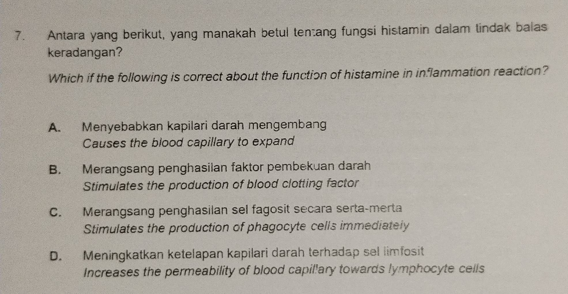 Antara yang berikut, yang manakah betul tentang fungsi histamin dalam tindak balas
keradangan?
Which if the following is correct about the function of histamine in inflammation reaction?
A. Menyebabkan kapilari darah mengembang
Causes the blood capillary to expand
B. Merangsang penghasilan faktor pembekuan darah
Stimulates the production of blood clotting factor
C. Merangsang penghasilan sel fagosit secara serta-merta
Stimulates the production of phagocyte cells immediately
D. Meningkatkan ketelapan kapilari darah terhadap sel limfosit
Increases the permeability of blood capil'ary towards lymphocyte cells