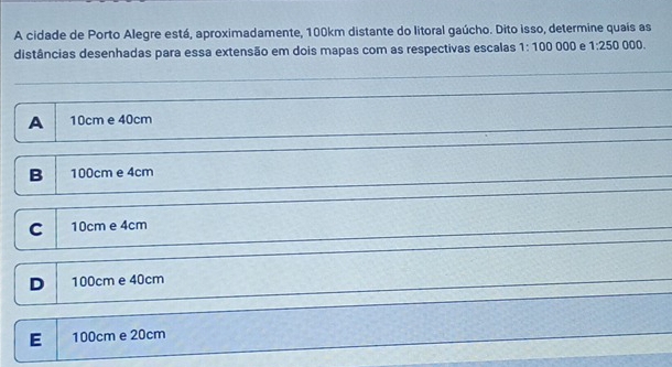 A cidade de Porto Alegre está, aproximadamente, 100km distante do litoral gaúcho. Dito isso, determine quais as 000.
distâncias desenhadas para essa extensão em dois mapas com as respectivas escalas 1:100000 e 1:250
A 10cm e 40cm
B 100cm e 4cm
C 10cm e 4cm
D 100cm e 40cm
E 100cm e 20cm