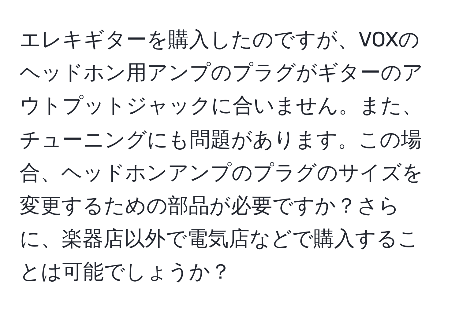 エレキギターを購入したのですが、VOXのヘッドホン用アンプのプラグがギターのアウトプットジャックに合いません。また、チューニングにも問題があります。この場合、ヘッドホンアンプのプラグのサイズを変更するための部品が必要ですか？さらに、楽器店以外で電気店などで購入することは可能でしょうか？