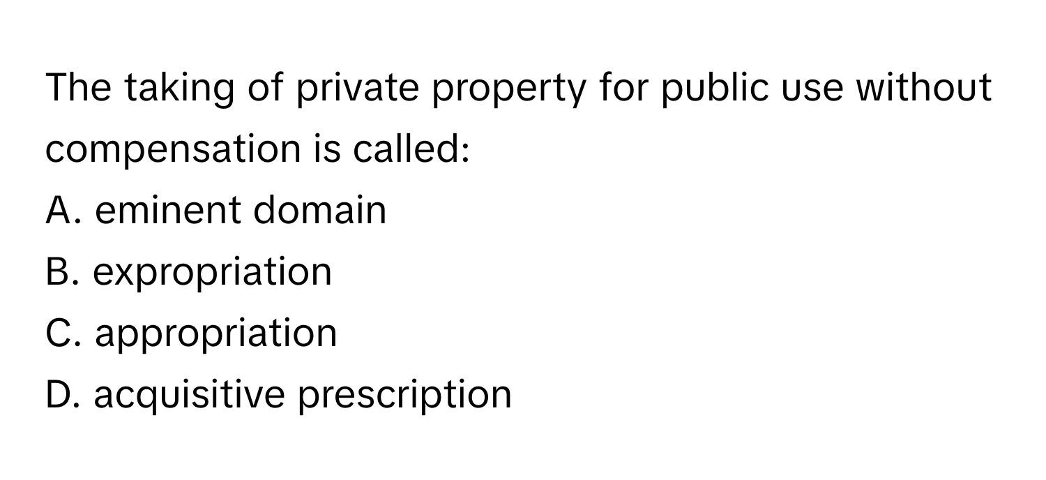 The taking of private property for public use without compensation is called:

A. eminent domain
B. expropriation
C. appropriation
D. acquisitive prescription