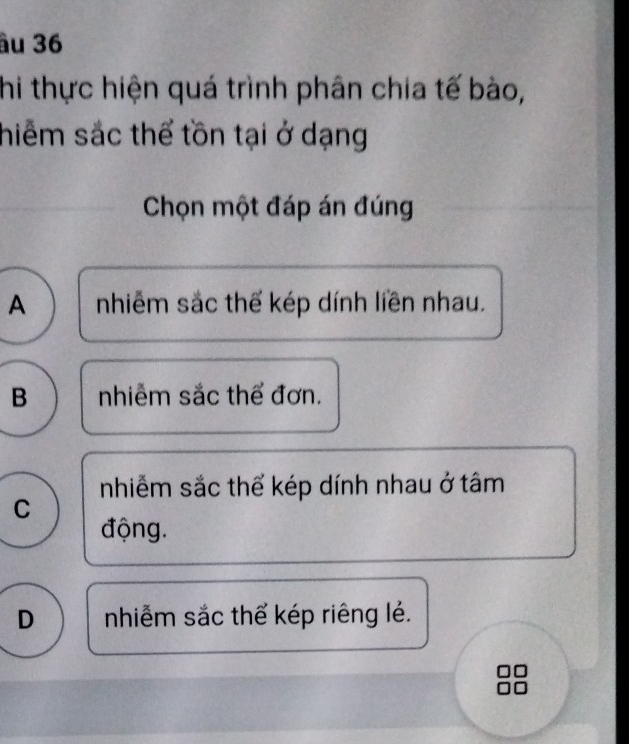 âu 36
hi thực hiện quá trình phân chia tế bào,
hiểm sắc thể tồn tại ở dạng
Chọn một đáp án đúng
A nhiễm sắc thể kép dính liền nhau.
B nhiễm sắc thể đơn.
nhiễm sắc thể kép dính nhau ở tâm
C
động.
D nhiễm sắc thể kép riêng lẻ.