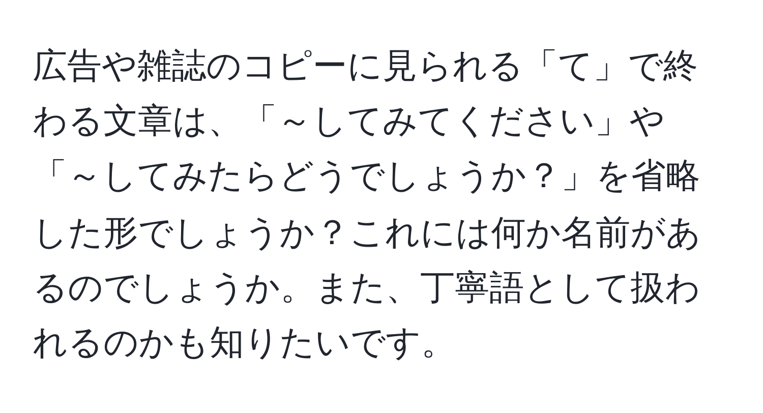 広告や雑誌のコピーに見られる「て」で終わる文章は、「～してみてください」や「～してみたらどうでしょうか？」を省略した形でしょうか？これには何か名前があるのでしょうか。また、丁寧語として扱われるのかも知りたいです。