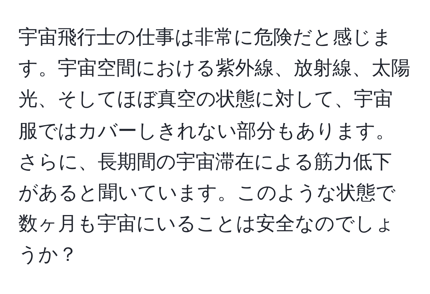 宇宙飛行士の仕事は非常に危険だと感じます。宇宙空間における紫外線、放射線、太陽光、そしてほぼ真空の状態に対して、宇宙服ではカバーしきれない部分もあります。さらに、長期間の宇宙滞在による筋力低下があると聞いています。このような状態で数ヶ月も宇宙にいることは安全なのでしょうか？