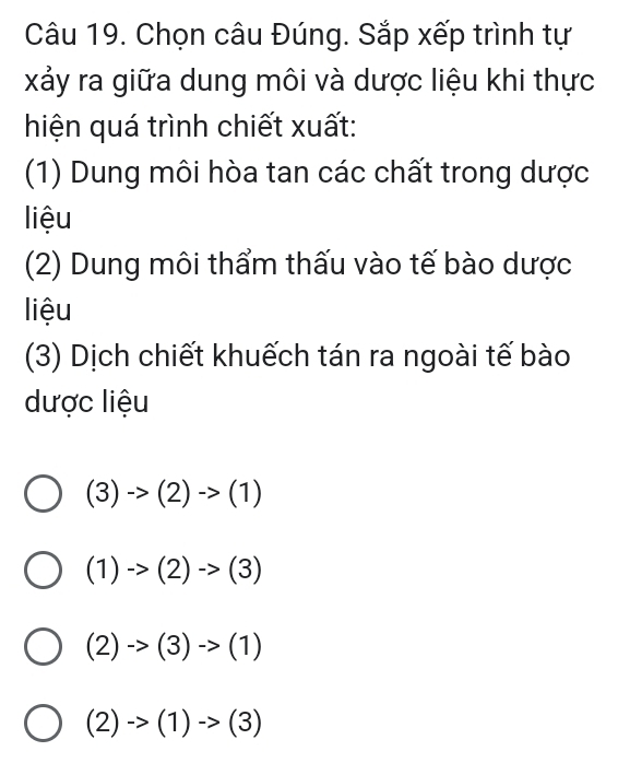 Chọn câu Đúng. Sắp xếp trình tự
xảy ra giữa dung môi và dược liệu khi thực
hiện quá trình chiết xuất:
(1) Dung môi hòa tan các chất trong dược
liệu
(2) Dung môi thẩm thấu vào tế bào dược
liệu
(3) Dịch chiết khuếch tán ra ngoài tế bào
dược liệu
(3)to (2)to (1)
(1)to (2)to (3)
(2)->(3)->(1)
(2)->(1)->(3)