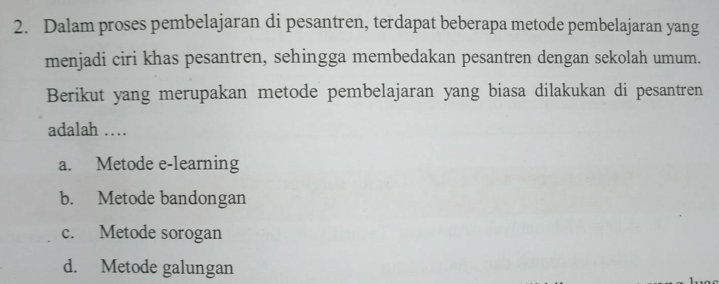 Dalam proses pembelajaran di pesantren, terdapat beberapa metode pembelajaran yang
menjadi ciri khas pesantren, sehingga membedakan pesantren dengan sekolah umum.
Berikut yang merupakan metode pembelajaran yang biasa dilakukan di pesantren
adalah …
a. Metode e-learning
b. Metode bandongan
c. Metode sorogan
d. Metode galungan