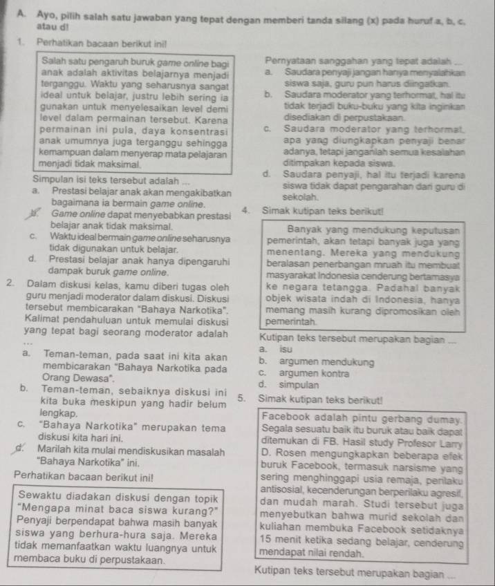 Ayo, pilih salah satu jawaban yang tepat dengan memberi tanda silang (x) pada huruf a. b. c.
atau d!
1. Perhatikan bacaan berikut ini!
Salah satu pengaruh buruk game online bagi Pemyataan sanggahan yang tepat adalah
anak adalah aktivitas belajarnya menjadi a. Saudara penyaji jangan hanya menyalahkan
terganggu. Waktu yang seharusnya sangat siswa saja, guru pun harus diingatkan.
ideal untuk belajar, justru lebih sering ia b. Saudara moderator yang terhormat, hal itu
gunakan untuk menyelesaikan level demi tidak terjadi buku-buku yang kita inginkan
level dalam permainan tersebut. Karena disediakan di perpustakaan.
permainan ini pula, daya konsentrasi c. Saudara moderator yang terhormat.
anak umumnya juga terganggu sehingga apa yang diungkapkan penyaji benar 
kemampuan dalam menyerap mata pelajaran adanya, tetapi janganlah semua kesalahan
menjadi tidak maksimal. ditimpakan kepada siswa.
d. Saudara penyaji, hal itu terjadi karena
Simpulan isi teks tersebut adalah ... siswa tidak dapat pengarahan dari guru di
a. Prestasi belajar anak akan mengakibatkan sekolah.
bagaimana ia bermain game online.
D Game online dapat menyebabkan prestasi 4. Simak kutipan teks berikut!
belajar anak tidak maksimal. Banyak yang mendukung keputusan
c. Waktu ideal bermain game online seharusnya pemerintah, akan tetapi banyak juga yang
tidak digunakan untuk belajar. menentang. Mereka yang mendukung
d. Prestasi belajar anak hanya dipengaruhi beralasan penerbangan mruah itu membuat
dampak buruk game online. masyarakat Indonesia cenderung bertamasya
2. Dalam diskusi kelas, kamu diberi tugas oleh ke negara tetangga. Padahal banyak
guru menjadi moderator dalam diskusi. Diskusi objek wisata indah di Indonesia, hanya
tersebut membicarakan “Bahaya Narkotika”. memang masih kurang dipromosikan oleh 
Kalimat pendahuluan untuk memulai diskusi pemerintah.
yang tepat bagi seorang moderator adalah Kutipan teks tersebut merupakan bagian ...
a. isu
a. Teman-teman, pada saat ini kita akan b. argumen mendukung
membicarakan "Bahaya Narkotika pada c. argumen kontra
Orang Dewasa". d. simpulan
b. Teman-teman, sebaiknya diskusi ini 5. Simak kutipan teks berikut!
kita buka meskipun yang hadir belum
lengkap. Facebook adalah pintu gerbang dumay.
c. “Bahaya Narkotika” merupakan tema Segala sesuatu baik itu buruk atau baik dapat
diskusi kita hari ini. ditemukan di FB. Hasil study Profesor Larry
d. Marilah kita mulai mendiskusikan masalah D. Rosen mengungkapkan beberapa efek
“Bahaya Narkotika” ini. buruk Facebook, termasuk narsisme yang
Perhatikan bacaan berikut ini! sering menghinggapi usia remaja, penlaku
antisosial, kecenderungan berperilaku agresif,
Sewaktu diadakan diskusi dengan topik dan mudah marah. Studi tersebut juga
“Mengapa minat baca siswa kurang?” menyebutkan bahwa murid sekolah dan 
Penyaji berpendapat bahwa masih banyak kuliahan membuka Facebook setidaknya
siswa yang berhura-hura saja. Mereka 15 menit ketika sedang belajar, cenderung
tidak memanfaatkan waktu luangnya untuk mendapat nilai rendah.
membaca buku di perpustakaan. Kutipan teks tersebut merupakan bagian_