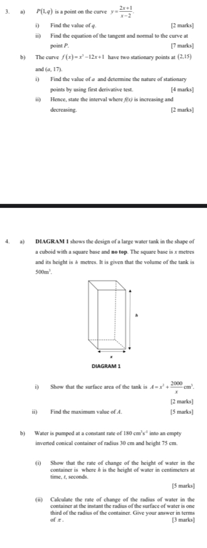 P(1,q) is a point on the curve y= (2x+1)/x-2 . 
i) Find the value of q. [2 marks] 
ii) Find the equation of the tangent and normal to the curve at 
point P. [7 marks] 
b) The curve f(x)=x^3-12x+1 have two stationary points at (2,15)
and (a,17). 
i) Find the value of a and determine the nature of stationary 
points by using first derivative test. [4 marks] 
ii) Hence, state the interval where f(x) is increasing and 
decreasing. [2 marks] 
4. a) DIAGRAM 1 shows the design of a large water tank in the shape of 
a cuboid with a square base and no top. The square base is x metres
and its height is h metres. It is given that the volume of the tank is
500m^3. 
DIAGRAM 1 
i) Show that the surface area of the tank is A=x^2+ 2000/x cm^3. 
[2 marks] 
ii) Find the maximum value of A. [5 marks] 
b) Water is pumped at a constant rate of 180cm^3s^(-1) into an empty 
inverted conical container of radius 30 cm and height 75 cm. 
(i) Show that the rate of change of the height of water in the 
container is where h is the height of water in centimeters at 
time, r, seconds. 
[5 marks] 
(ii) Calculate the rate of change of the radius of water in the 
container at the instant the radius of the surface of water is one 
third of the radius of the container. Give your answer in terms 
of π. 
[3 marks]