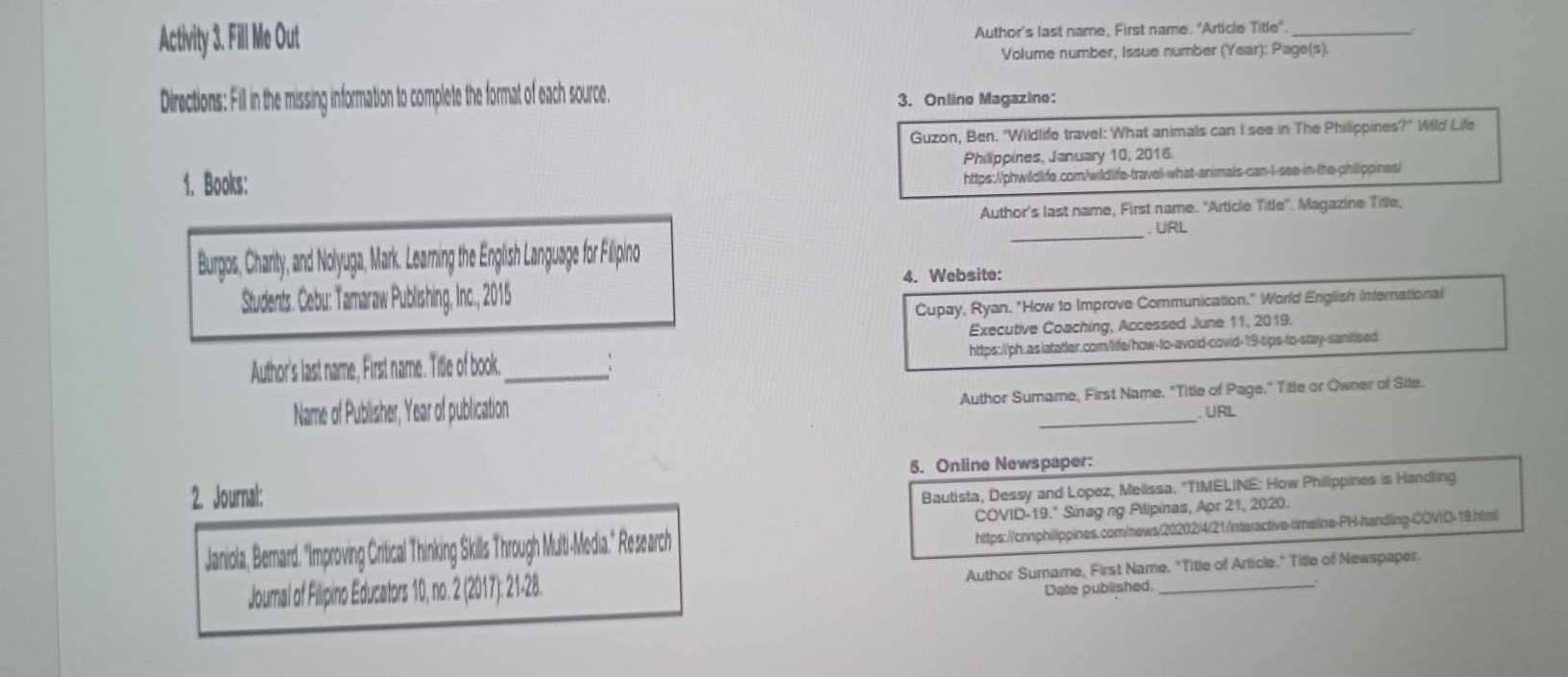 Activity 3. Fill Me Out Author's last name, First name. "Article Titie°. _ 
Volume number, Issue number (Year): Page(s). 
Directions: Fill in the missing information to complete the format of each source. 
3. Online Magazine: 
Guzon, Ben. "Wildlife travel: What animals can I see in The Philippines?" Wild Life 
Philippines, January 10, 2016. 
1. Books: 
https://phwildlife.com/wildlife-travel-what-animals-can-l-see-in-the-phillippines) 
Author's last name, First name. "Article Title". Magazine Title, 
_. URL 
Burgos, Chanity, and Nolyuga, Mark. Learning the English Language for Filipino 
4. Website: 
Students. Cebu: Tamaraw Publishing, Inc., 2015 
Cupay, Ryan. "How to Improve Communication." World English International 
Executive Coaching, Accessed June 11, 2019. 
Author's last name, First name. Title of book._ : https://ph.as latatler.com/life/how-to-avoid-covid-19-tips-to-stay-sanitised 
Name of Publisher, Year of publication Author Sumame, First Name. "Title of Page." Title or Owner of Site. 
. URL 
5. Online Newspaper: 
2. Journal: 
Bautista, Dessy and Lopez, Mellssa. "TIMELINE: How Philippines is Handling 
COVID- 19.^circ  Sinag ng Pilipinas, Apr 21, 2020. 
Janiola, Bemard "Improving Crical Thinking Skills Through Multi-Media." Research 
https://cnnphilippines.com/news/20202/4/21/nteractive-timeline-PH-handling-COVD= 19.htmi 
Joumal of Filipino Educators 10, no. 2 (2017): 21-28. Author Sumame, First Name. "Title of Article." Title of Newspaper. 
Date published.