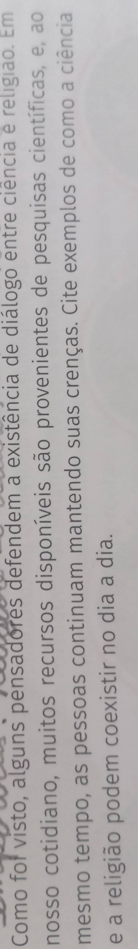 Como foi visto, alguns pensadores defendem a existência de diálogo entre ciência e religião. Em 
nosso cotidiano, muitos recursos disponíveis são provenientes de pesquisas científicas, e, ao 
mesmo tempo, as pessoas continuam mantendo suas crenças. Cite exemplos de como a ciência 
e a religião podem coexistir no dia a dia.