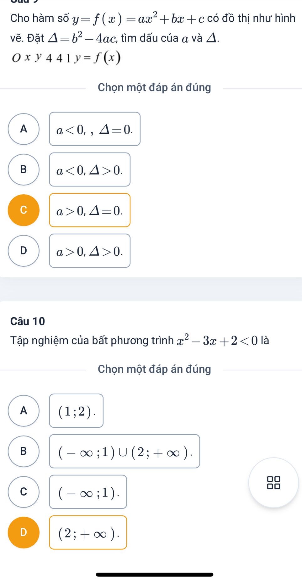 Cho hàm số y=f(x)=ax^2+bx+c có đồ thị như hình
vẽ. Đặt △ =b^2-4ac , tìm dấu của α và △.
Oxy441y=f(x)
Chọn một đáp án đúng
A a<0</tex>,, △ =0.
B a<0</tex>, △ >0.
C a>0, △ =0.
D a>0, △ >0. 
Câu 10
Tập nghiệm của bất phương trình x^2-3x+2<0</tex> là
Chọn một đáp án đúng
A (1;2).
B (-∈fty ;1)∪ (2;+∈fty ). 
□□
C (-∈fty ;1). 
□□
D (2;+∈fty ).