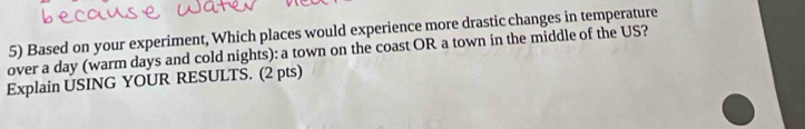 Based on your experiment, Which places would experience more drastic changes in temperature 
over a day (warm days and cold nights): a town on the coast OR a town in the middle of the US? 
Explain USING YOUR RESULTS. (2 pts)