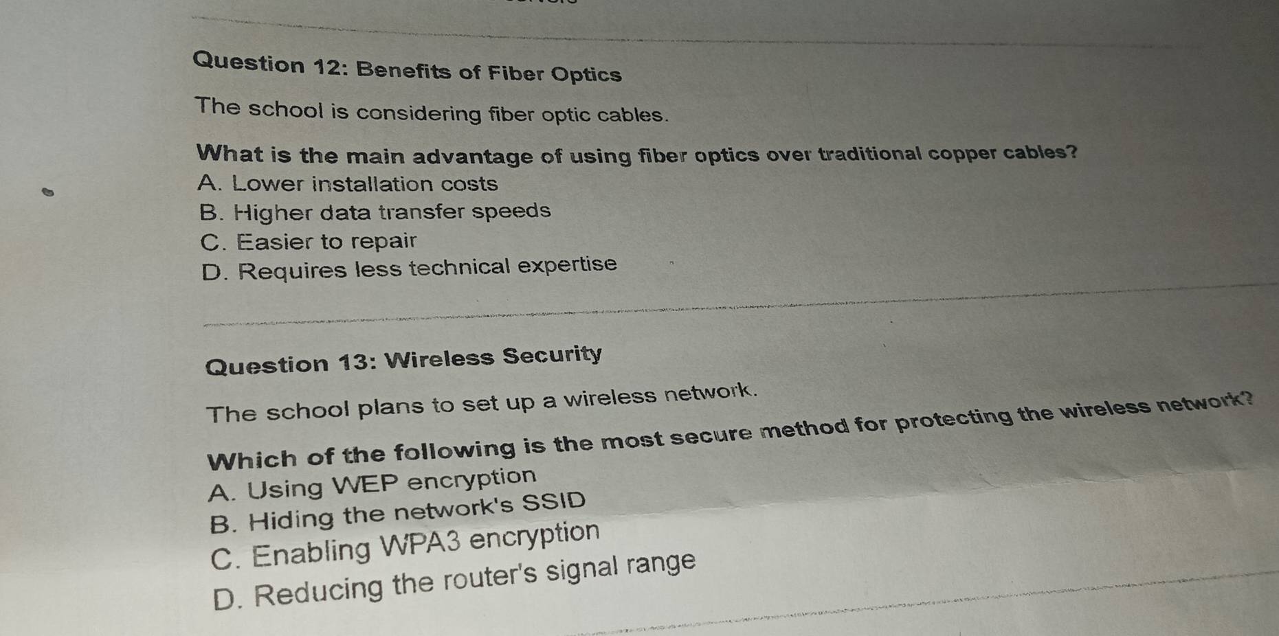 Benefits of Fiber Optics
The school is considering fiber optic cables.
What is the main advantage of using fiber optics over traditional copper cables?
A. Lower installation costs
B. Higher data transfer speeds
C. Easier to repair
_
D. Requires less technical expertise
Question 13: Wireless Security
The school plans to set up a wireless network.
Which of the following is the most secure method for protecting the wireless network?
A. Using WEP encryption
B. Hiding the network's SSID
_
C. Enabling WPA3 encryption
_
D. Reducing the router's signal range_