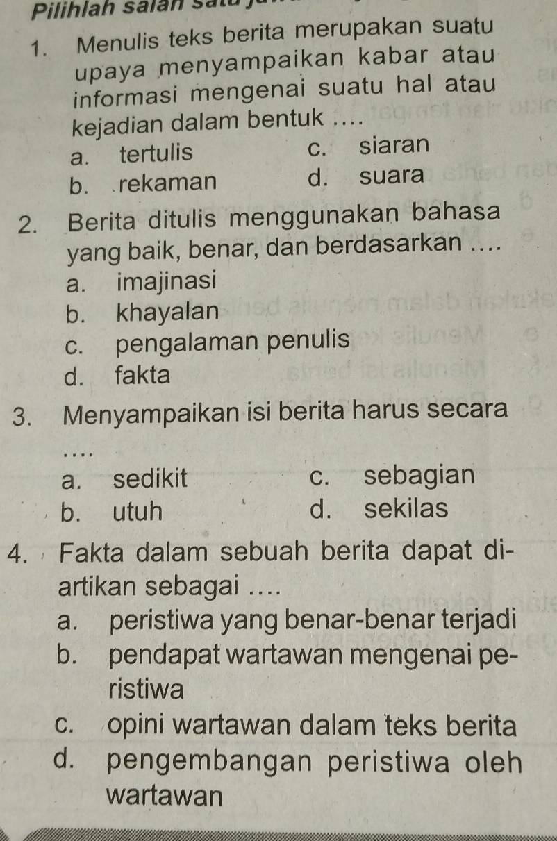 Pilihlah salan satu
1. Menulis teks berita merupakan suatu
upaya menyampaikan kabar atau
informasi mengenai suatu hal atau
kejadian dalam bentuk ....
a. tertulis c. siaran
b. rekaman d. suara
2. Berita ditulis menggunakan bahasa
yang baik, benar, dan berdasarkan …..
a. imajinasi
b. khayalan
c. pengalaman penulis
d. fakta
3. Menyampaikan isi berita harus secara
…
a. sedikit c. sebagian
b. utuh d. sekilas
4. Fakta dalam sebuah berita dapat di-
artikan sebagai ....
a. peristiwa yang benar-benar terjadi
b. pendapat wartawan mengenai pe-
ristiwa
c. opini wartawan dalam teks berita
d. pengembangan peristiwa oleh
wartawan