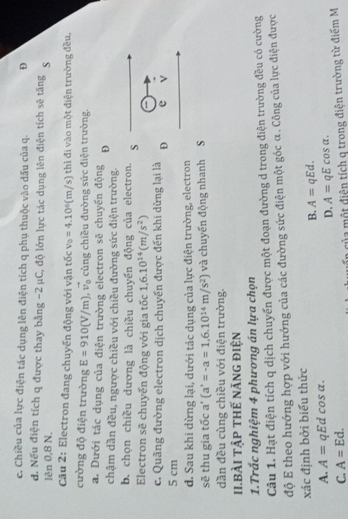c. Chiều của lực điện tác dụng lên điện tích q phụ thuộc vào dấu của q. D
đ. Nếu điện tích q được thay bằng -2μC, độ lớn lực tác dụng lên điện tích sẽ tăng S
lên 0,8 N.
Câu 2: Electron đang chuyến động với vận tốc v_0=4.10^6(m/s) thì đi vào một điện trường đều,
cường độ điện trường E=910(V/m),vector v_0 cùng chiều đường sức điện trường.
a. Dưới tác dụng của điện trường electron sẽ chuyển động D
chậm dần đều, ngược chiều với chiều đường sức điện trường.
b. chọn chiều dương là chiều chuyển động của electron. s
Electron sẽ chuyển động với gia tốc 1,6.10^(14)(m/s^2)
c. Quãng đường electron dịch chuyển được đến khi dừng lại là D e v
5 cm
d. Sau khi dừng lại, dưới tác dụng của lực điện trường, electron
sẽ thu gia tốc a' (a^,=-a=1,6.10^(14)m/s^2) và chuyển động nhanh S
dần đều cùng chiều với điện trường.
II.BÀI TậP tHế nănG điện
1.Trắc nghiệm 4 phương án lựa chọn
Câu 1. Hạt điện tích q dịch chuyển được một đoạn đường d trong điện trường đều có cường
độ E theo hướng hợp với hướng của các đường sức điện một góc α . Công của lực điện được
xác định bởi biểu thức
B. A=qEd.
A. A=qEdcos alpha .
D. A=qEcos alpha .
C. A=Ed.
của một điện tích q trong điện trường từ điểm M