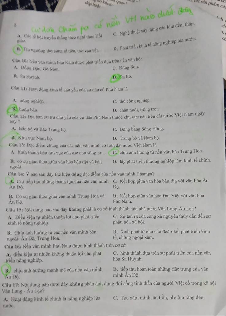 ''' qua '''
K no khoảo
, c ác sản phẩm củ.
đép hoặc
    
a
A. Các lễ hội truyền thống theo nghi thức Hồi C. Nghệ thuật xây dựng các khu đền, tháp. ch
3, 
giáo.
B. Tin ngường thờ cúng tổ tiên, thờ vạn vật. D. Phát triển kinh tể nông nghiệp lủa nước.
Câu 10: Nền văn minh Phù Nam được phát triển đựa trên nền văn hóa
A. Đồng Đậu, Gò Mun.
C. Đông Sơn.
B. Sa Huỳnh D. Oc Eo.
Câu 11: Hoạt động kinh tế chủ yếu của cư dân cổ Phủ Nam là
A. nông nghiệp. C. thủ công nghiệp.
B. buôn bán. D. chăn nuôi, trồng trọt.
Cầu 12: Địa bản cư trú chủ yểu của cư dân Phù Nam thuộc khu vực nào trên đất nước Việt Nam ngày
`ay ?
A. Bắc bộ và Bắc Trung bộ. C, Đồng bằng Sông Hồng.
B. Khu vực Nam bộ D. Trung bộ và Nam bộ.
Câu 13: Đặc điểm chung của các nền văn minh cổ trên đất nước Việt Nam là
A. hình thành bên lưu vực của các con sông lớn. C. chịu ảnh hưởng từ nền văn hóa Trung Hoa.
B. có sự giao thoa giữa văn hóa bản địa và bên D. lấy phát triển thương nghiệp làm kinh tổ chính.
ngoài.
Câu 14: Ý nào sau đây thể hiện đúng đặc điểm của nền văn minh Champa?
A. Chi tiếp thu những thành tựu của nền văn minh C. Kết hợp giữa văn hóa bản địa với văn hóa Ấn
Ấn Độ. Độ.
B. Có sự giao thoa giữa văn minh Trung Hoa và D. Kết hợp giữa văn hóa Đại Việt với văn hóa
n Độ Phù Nam.
Câu 15: Nội dung nào sau đây không phải là cơ sở hình thành của nhà nước Văn Lang-Âu Lạc?
A. Điều kiện tự nhiên thuận lợi cho phát triển C. Sự tan rã của công xã nguyên thủy dẫn đến sự
kinh tổ nông nghiệp. phân hỏa xã hội.
B. Chịu ảnh hướng từ các nền văn minh bên D. Xuất phát từ nhu cầu đoàn kết phát triển kinh
goài: Ấn Độ, Trung Hoa. tế, chồng ngoại xâm.
Câu 16: Nền văn minh Phù Nam được hình thành trên cơ sở
A. điều kiện tự nhiên không thuận lợi cho phát C. hình thành dựa trên sự phát triền của nền văn
triển nông nghiệp. hóa Sa Huỳnh.
B chịu ảnh hưởng mạnh mẽ của nền văn minh D. tiếp thu hoàn toàn những đặc trưng của văn
Ấn Độ. minh Ấn Độ.
Câu 17: Nội dung nào dưới đây không phản ánh đúng đời sống tinh thần của người Việt cổ trong xã hội
Văn Lang - Âu Lạc?
A. Hoạt động kinh tổ chính là nông nghiệp lúa C. Tục xăm mình, ăn trầu, nhuộm răng đen.
nước.