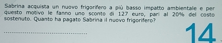 Sabrina acquista un nuovo frigorifero a più basso impatto ambientale e per 
questo motivo le fanno uno sconto di 127 euro, parí al 20% del costo 
_sostenuto. Quanto ha pagato Sabrina il nuovo frigorifero? 14