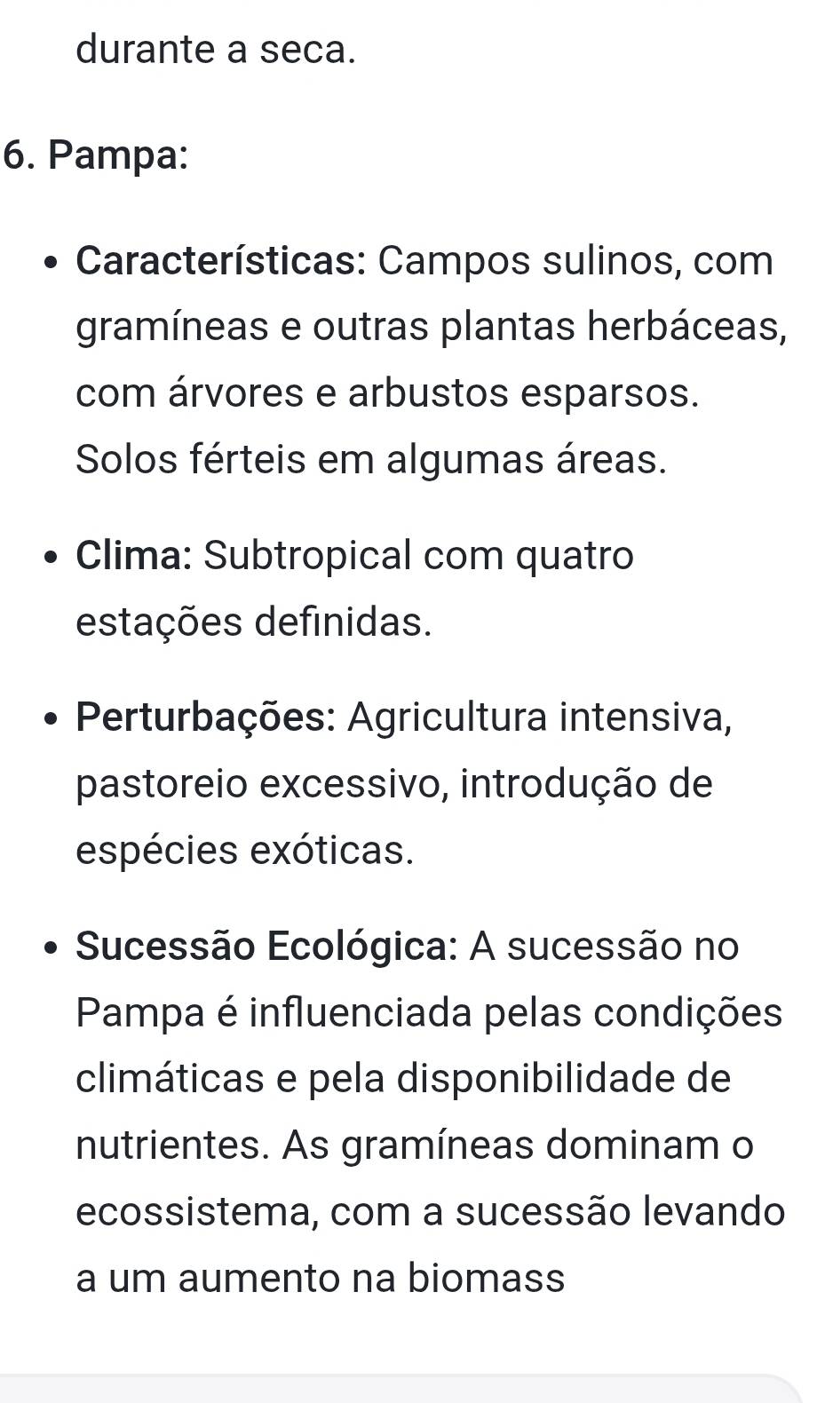 durante a seca. 
6. Pampa: 
Características: Campos sulinos, com 
gramíneas e outras plantas herbáceas, 
com árvores e arbustos esparsos. 
Solos férteis em algumas áreas. 
Clima: Subtropical com quatro 
estações definidas. 
Perturbações: Agricultura intensiva, 
pastoreio excessivo, introdução de 
espécies exóticas. 
Sucessão Ecológica: A sucessão no 
Pampa é influenciada pelas condições 
climáticas e pela disponibilidade de 
nutrientes. As gramíneas dominam o 
ecossistema, com a sucessão levando 
a um aumento na biomass