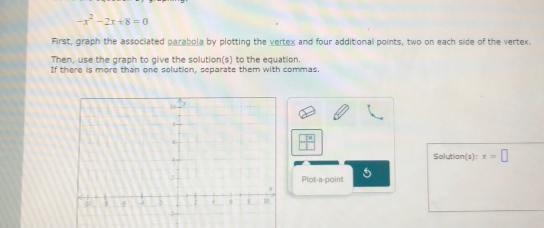 -x^2-2x+8=0
First, graph the associated parabola by plotting the vertex and four additional points, two on each side of the vertex. 
Then, use the graph to give the solution(s) to the equation. 
If there is more than one solution, separate them with commas.
 □ x/□  
Solution(s): x=□
Plot-a-point