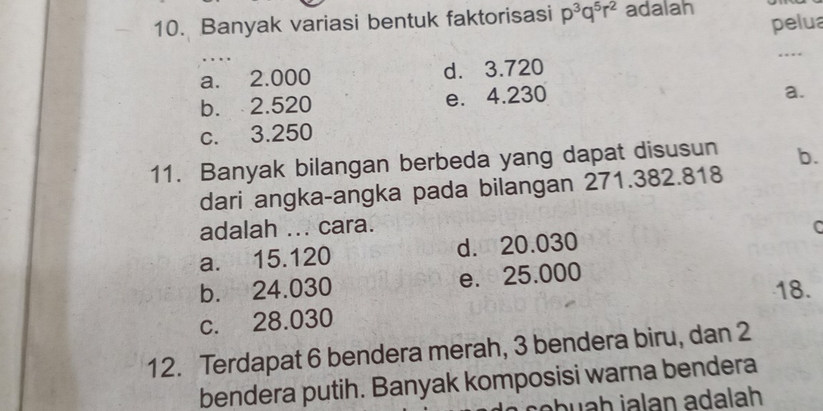 Banyak variasi bentuk faktorisasi p^3q^5r^2 adalah
pelua
a. 2.000 d. 3.720 _. * *
b. 2.520 e. 4.230
a.
c. 3.250
11. Banyak bilangan berbeda yang dapat disusun
b.
dari angka-angka pada bilangan 271.382.818
adalah ... cara.
a. 15.120 d. 20.030 C
b. 24.030 e. 25.000
18.
c. 28.030
12. Terdapat 6 bendera merah, 3 bendera biru, dan 2
bendera putih. Banyak komposisi warna bendera