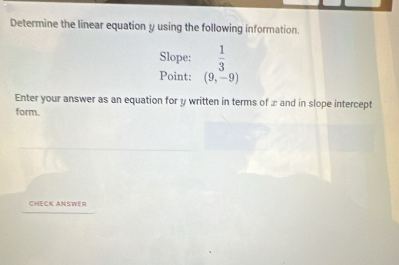 Determine the linear equation y using the following information. 
Slope:  1/3 
Point: (9,-9)
Enter your answer as an equation for y written in terms of x and in slope intercept 
form. 
CHECK ANSWER