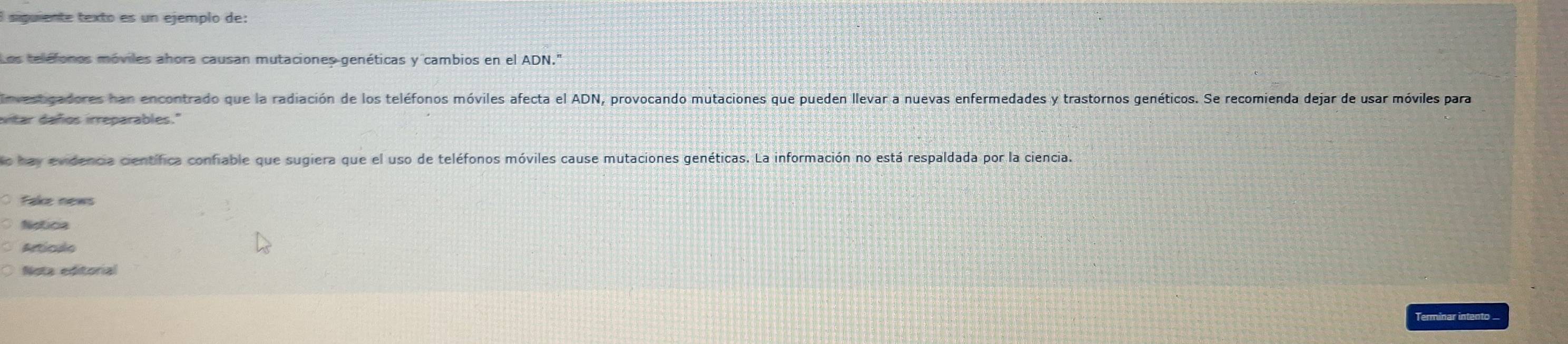 siguiente texto es un ejemplo de: 
Los teléfones móviles ahora causan mutaciones genéticas y cambios en el ADN." 
Investigadores han encontrado que la radiación de los teléfonos móviles afecta el ADN, provocando mutaciones que pueden llevar a nuevas enfermedades y trastornos genéticos. Se recomienda dejar de usar móviles para 
vtar daños irreparables." 
o hay evidencia científica confiable que sugiera que el uso de teléfonos móviles cause mutaciones genéticas. La información no está respaldada por la ciencia 
Fake news 
Notics 
Artículo 
Nota editorial 
Terminar intento ..