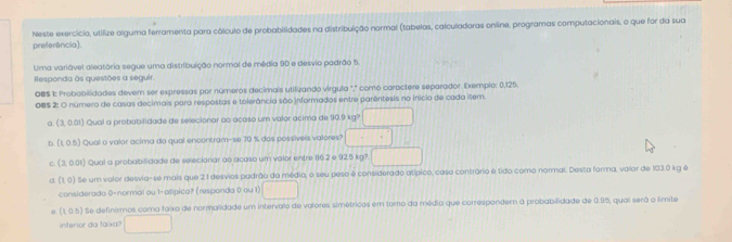 preferência). Neste exercício, utifize alguma ferramenta para cálculo de probabilidades na distribuição normal (tabelas, calculadoras online, programas computacionais, o que for da sua 
Uma variável aleatória segue uma distribuição normal de média 90 e desvio padrão 5. 
Responda às questões a seguir. 
OBS 1: Probobilidades dever ser expressas por números decimais utiluando virgula "," como caractere separador. Exemplc: 0,125. 
085 2: O número de casas decimais para respostas e tolerância são informados entre parêntesis no início de cada illem. 
a. (3 01 ) Qual a probabilidade de selecionar ao acoso um valor acima de 90.9 kg? □ 
D. E 
, 0.5) Qual o valor acima do qual encontram-se 70 % dos possívels valores? □ 
C ( 3,0.01 Qual a probabilidade de selecionar ao acaso um valor entre 16.2 a925kg? □ 
(1 0) Se um valor desvia-se mais que 2.1 desvios padrão da médio, o seu peso é considerado atípico, caso contrário é tido como normal. Desta forma, valor de 103.0 kg é 
considerado 0 -normal ou 1 -atípico? (responda 0 ou 1) □
(1,0.5) l Se definirmos como faixa de normalidade um intervalo de valores simétricos em toro da média que corresponder a probabilidade de 0.95, quai será o limite 
inferior da faixa? □