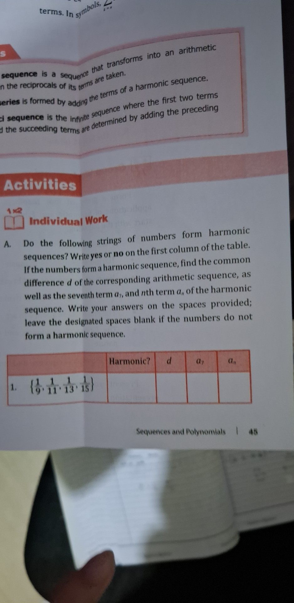 terms. In symbols,
sequence is a sequence that transforms into an arithmetic
n the reciprocals of its terms are taken.
eries is formed by adding the terms of a harmonic sequence.
ci sequence is the infinite sequence where the first two terms 
d the succeeding terms are determined by adding the preceding 
Activities
1×2
Individual Work
A. Do the following strings of numbers form harmonic
sequences? Write yes or no on the first column of the table.
If the numbers form a harmonic sequence, find the common
difference d of the corresponding arithmetic sequence, as
well as the seventh term α,, and nth term a, of the harmonic
sequence. Write your answers on the spaces provided;
leave the designated spaces blank if the numbers do not
form a harmonic sequence.
Sequences and Polynomials 45