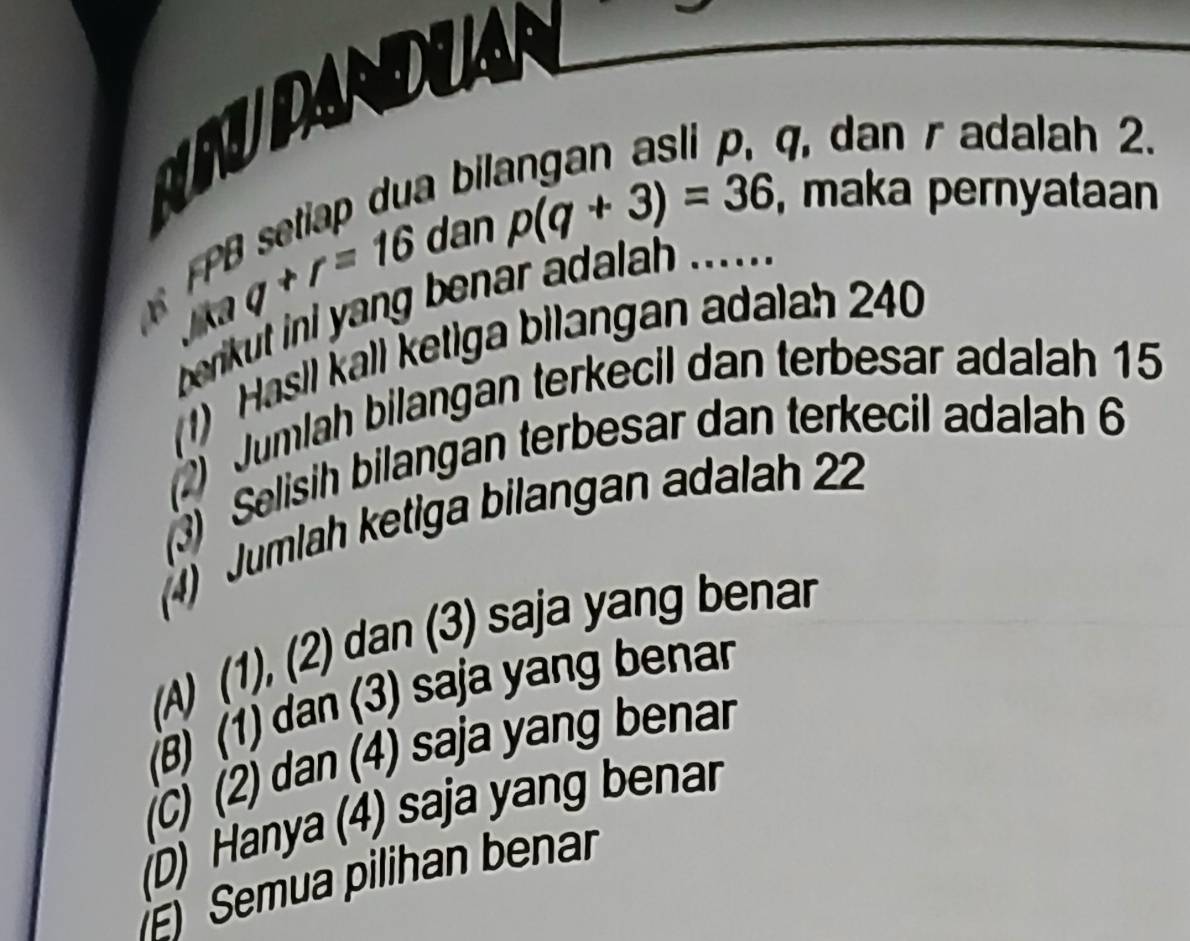 URUDANDUA
q, dan r adalah 2.
ua bi
dan p(q+3)=36 , maka pernyataan
B sin qaq+r=16
berkut ini yang benar adalah ..... .
1) Hasil kall ketiga bilangan adalah 240
(2) Jumlah bilangan terkecil dan terbesar adalah 15
3) Selisih bilangan terbesar dan terkecil adalah 6
4) Jumlah ketiga bilangan adalah 22
(A) (1), (2) dan (3) saja yang benar
(B) (1) dan (3) saja yang benar
(C) (2) dan (4) saja yang benar
(D) Hanya (4) saja yang benar
Semua pilihan benar