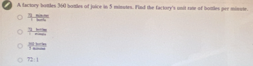 A factory bottles 360 bottles of juice in 5 minutes. Find the factory's unit rate of bottles per minute.
 72minave/Ibanto 
 72berise/1mines 
 360herten /5minuters 
72:1