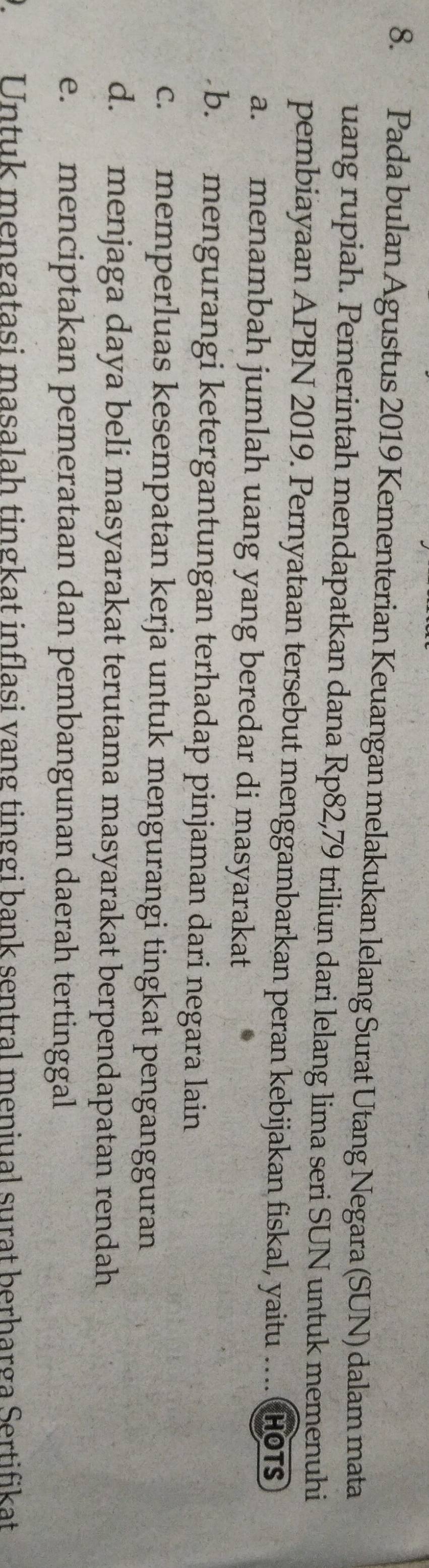 Pada bulan Agustus 2019 Kementerian Keuangan melakukan lelang Surat Utang Negara (SUN) dalam mata
uang rupiah. Pemerintah mendapatkan dana Rp82,79 triliun dari lelang lima seri SUN untuk memenuhi
pembiayaan APBN 2019. Pernyataan tersebut menggambarkan peran kebijakan fiskal, yaitu … Hot
a. menambah jumlah uang yang beredar di masyarakat
b. mengurangi ketergantungan terhadap pinjaman dari negara lain
c. memperluas kesempatan kerja untuk mengurangi tingkat pengangguran
d. menjaga daya beli masyarakat terutama masyarakat berpendapatan rendah
e. menciptakan pemerataan dan pembangunan daerah tertinggal
D.Untuk mengatasi masalah tingkat inflasi vang tinggi bank sentral meniual surat berharga Sertifikat