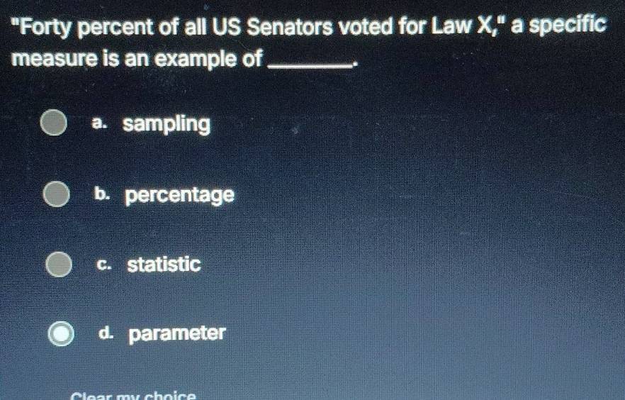 "Forty percent of all US Senators voted for Law X," a specific
measure is an example of_
-.
a. sampling
b. percentage
c. statistic
d. parameter
Clear mư choïce