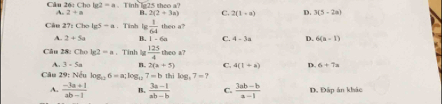 Cho lg 2=a. Tinh lg25 theo a?
A. 2+a B. 2(2+3a) C. 2(1-a) D. 3(5-2a)
Câu 27: Cho lg 5-a.Tinh lg  1/64  theo a?
A. 2+5a B. 1-6a C. 4-3a D. 6(a-1)
Câu 28: Cho lg 2=a. Tinh lg  125/4  theo a?
A. 3-5a B. 2(a+5) C. 4(1+a) D. 6+7a
Câu 29: Nếu log _126=a; log _127=b thì log _37= ?
A.  (-3a+1)/ab-1  B.  (3a-1)/ab-b  C.  (3ab-b)/a-1  D. Đấp án khác