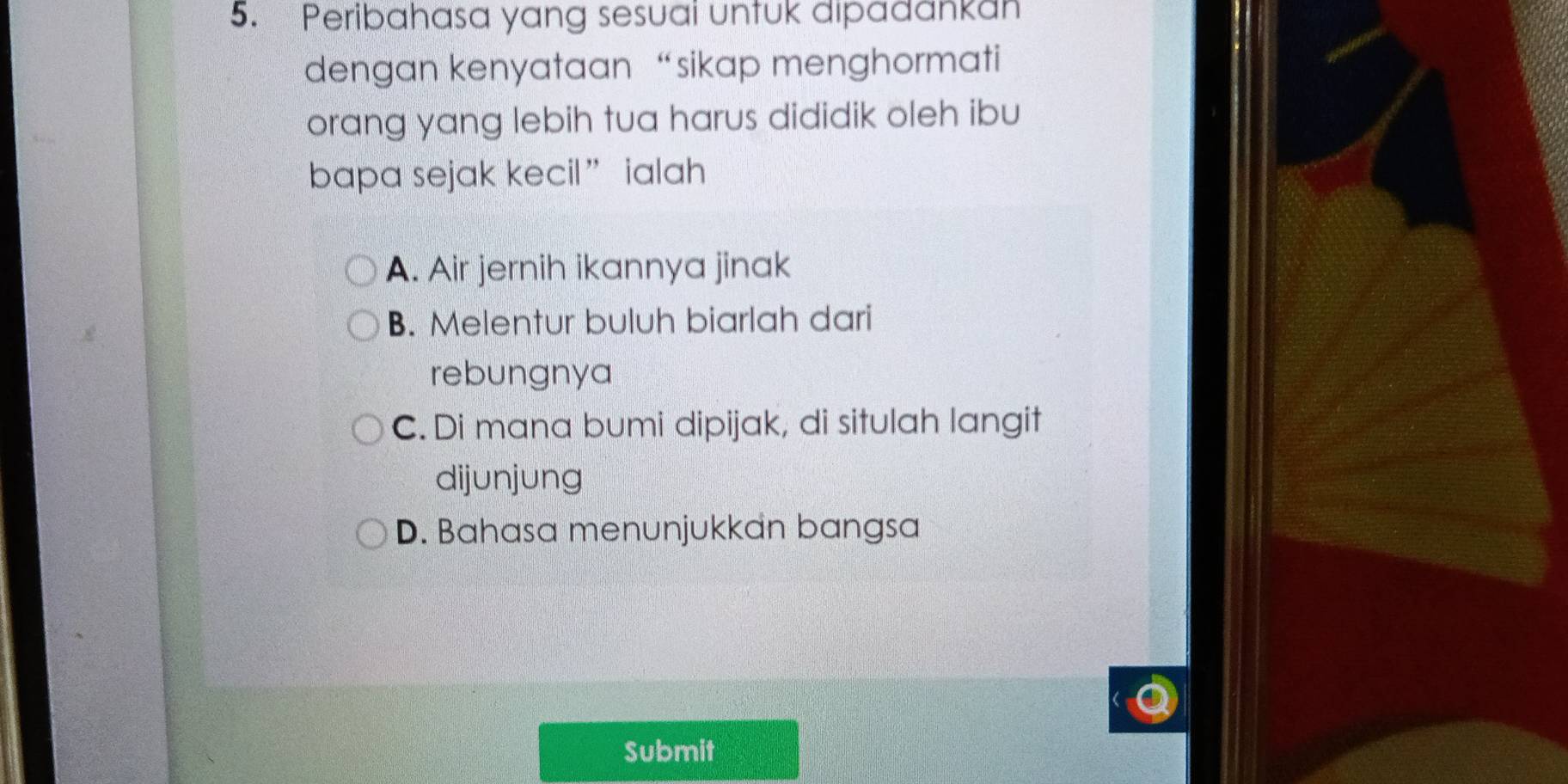 Peribahasa yang sesuai untuk dipadankan
dengan kenyataan “sikap menghormati
orang yang lebih tua harus dididik oleh ibu
bapa sejak kecil” ialah
A. Air jernih ikannya jinak
B. Melentur buluh biarlah dari
rebungnya
C. Di mana bumi dipijak, di situlah langit
dijunjung
D. Bahasa menunjukkan bangsa
Submit